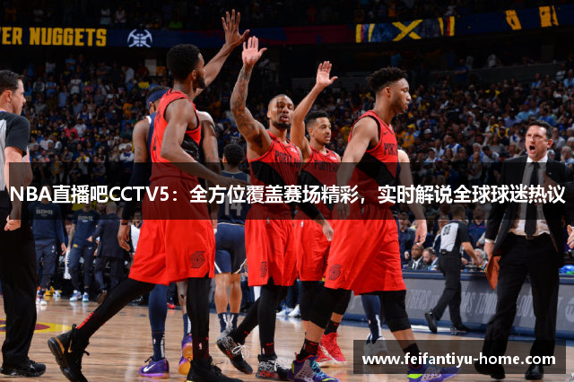 NBA直播吧CCTV5：全方位覆盖赛场精彩，实时解说全球球迷热议